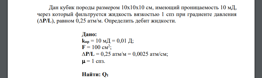 Дан кубик породы размером 10х10х10 см, имеющий проницаемость 10 мД, через который фильтруется жидкость вязкостью 1 спз при градиенте давления (∆P/L), равном 0,25 атм/м. Определить дебит жидкости