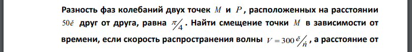 Разность фаз колебаний двух точек M и P , расположенных на расстоянии  друг от друга, равна 4 Найти смещение точки M в зависимости от времени