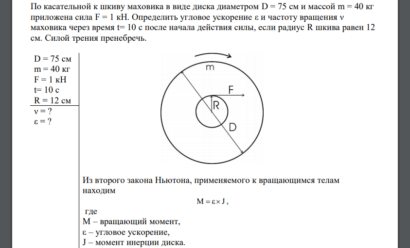 По касательной к шкиву маховика в виде диска диаметром D = 75 см и массой m = 40 кг приложена сила F = 1 кН. Определить угловое