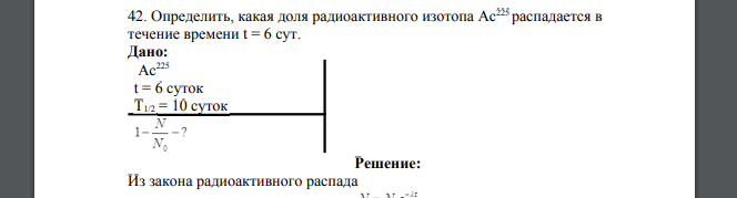 Определить, какая доля радиоактивного изотопа Ас225 распадается в течение времени t = 6 сут. Дано: Ас225 t = 6 суток Т1/2 = 10 суток