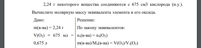 2,24 г некоторого вещества соединяются с 675 см3 кислорода (н.у.). Вычислите молярную массу эквивалента элемента и его оксида. Дано: m(в-ва) = 2,24 г V(O2) = 675 мл = 0,675 л