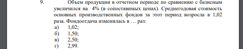 Объем продукции в отчетном периоде по сравнению с базисным увеличился на 4% (в сопоставимых ценах). Среднегодовая стоимость основных производственных фондов за этот период возросла в 1,02 раза. Фондоотдача изменилась в … раз: а) 1,02; б) 1,50; в) 2,50; г) 2,99.