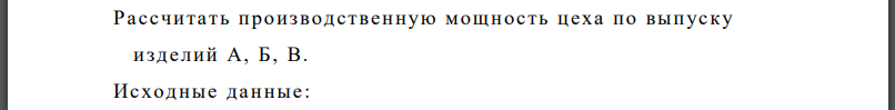 Рассчитать производственную мощность цеха по выпуску изделий А, Б, В. Годовой эффективный фонд времени работы единицы оборудования - 4000 часов.