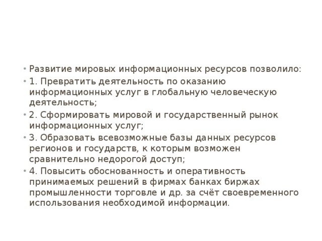 Развитие мировых информационных ресурсов позволило: 1. Превратить деятельность по оказанию информационных услуг в глобальную человеческую деятельность; 2. Сформировать мировой и государственный рынок информационных услуг; 3. Образовать всевозможные базы данных ресурсов регионов и государств, к которым возможен сравнительно недорогой доступ; 4. Повысить обоснованность и оперативность принимаемых решений в фирмах банках биржах промышленности торговле и др. за счёт своевременного использования необходимой информации. 