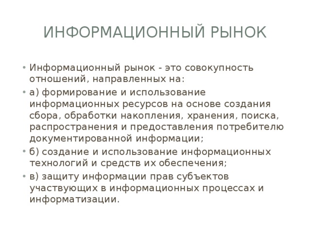 Информационный рынок Информационный рынок - это совокупность отношений, направленных на: а) формирование и использование информационных ресурсов на основе создания сбора, обработки накопления, хранения, поиска, распространения и предоставления потребителю документированной информации; б) создание и использование информационных технологий и средств их обеспечения; в) защиту информации прав субъектов участвующих в информационных процессах и информатизации. 